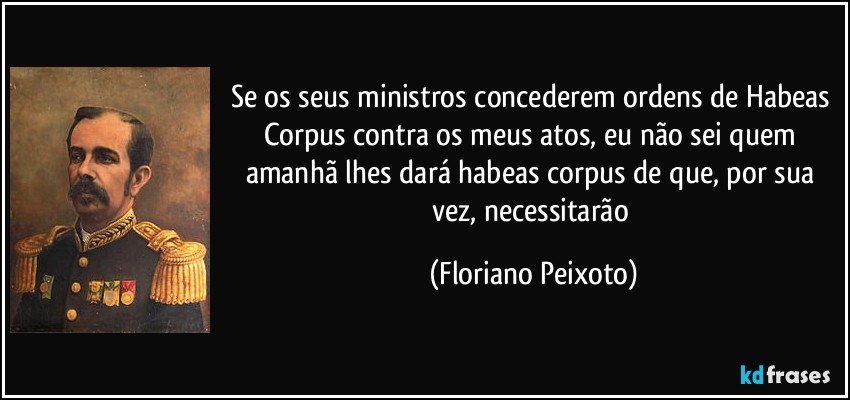 Se os seus ministros concederem ordens de Habeas Corpus contra os meus atos, eu não sei quem amanhã lhes dará habeas corpus de que, por sua vez, necessitarão (Floriano Peixoto)