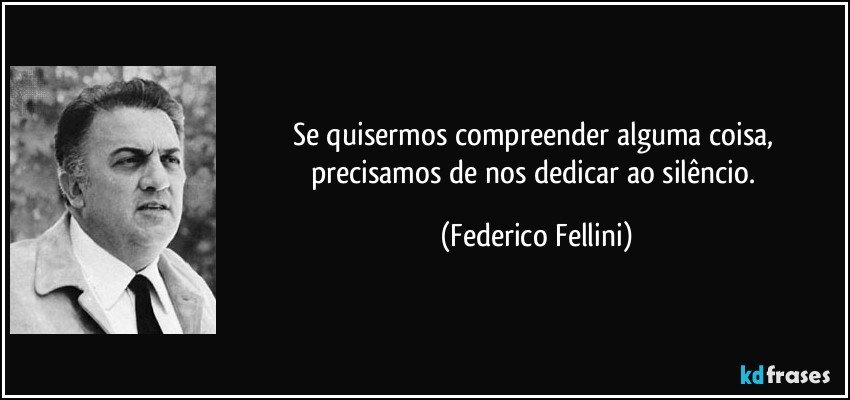 Se quisermos compreender alguma coisa, precisamos de nos dedicar ao silêncio. (Federico Fellini)
