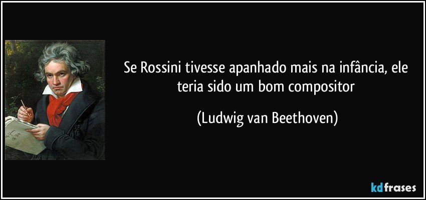 Se Rossini tivesse apanhado mais na infância, ele teria sido um bom compositor (Ludwig van Beethoven)