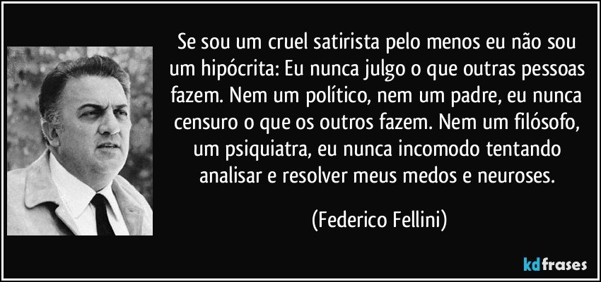 Se sou um cruel satirista pelo menos eu não sou um hipócrita: Eu nunca julgo o que outras pessoas fazem. Nem um político, nem um padre, eu nunca censuro o que os outros fazem. Nem um filósofo, um psiquiatra, eu nunca incomodo tentando analisar e resolver meus medos e neuroses. (Federico Fellini)