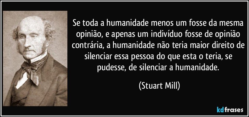 Se toda a humanidade menos um fosse da mesma opinião, e apenas um indivíduo fosse de opinião contrária, a humanidade não teria maior direito de silenciar essa pessoa do que esta o teria, se pudesse, de silenciar a humanidade. (Stuart Mill)