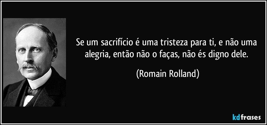 Se um sacrifício é uma tristeza para ti, e não uma alegria, então não o faças, não és digno dele. (Romain Rolland)