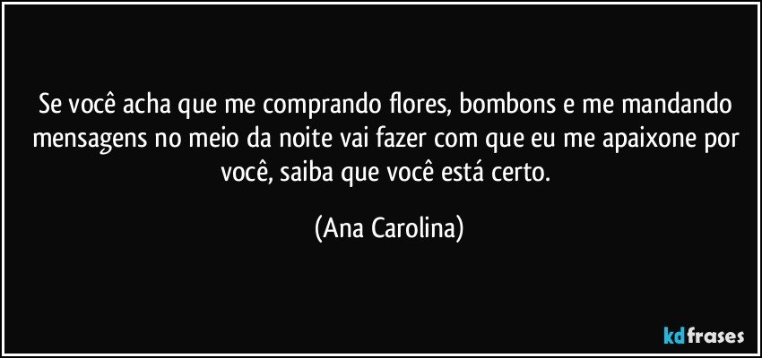 Se você acha que me comprando flores, bombons e me mandando mensagens no meio da noite vai fazer com que eu me apaixone por você, saiba que você está certo. (Ana Carolina)