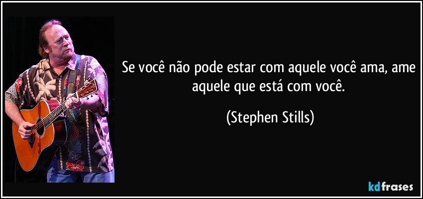 Se você não pode estar com aquele você ama, ame aquele que está com você. (Stephen Stills)