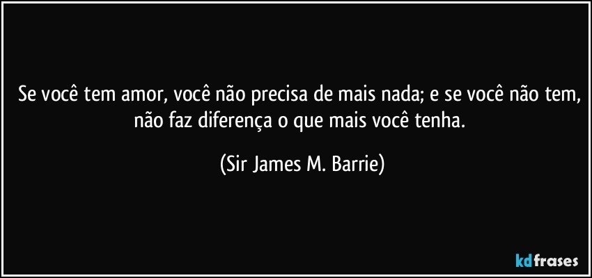 Se você tem amor, você não precisa de mais nada; e se você não tem, não faz diferença o que mais você tenha. (Sir James M. Barrie)