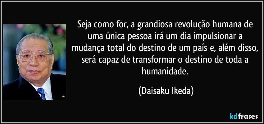 Seja como for, a grandiosa revolução humana de uma única pessoa irá um dia impulsionar a mudança total do destino de um país e, além disso, será capaz de transformar o destino de toda a humanidade. (Daisaku Ikeda)