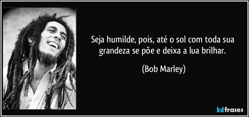Seja humilde, pois, até o sol com toda sua grandeza se põe e deixa a lua brilhar. (Bob Marley)