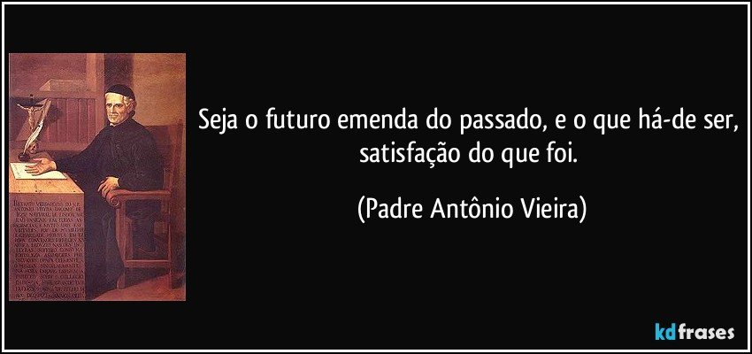 Seja o futuro emenda do passado, e o que há-de ser, satisfação do que foi. (Padre Antônio Vieira)