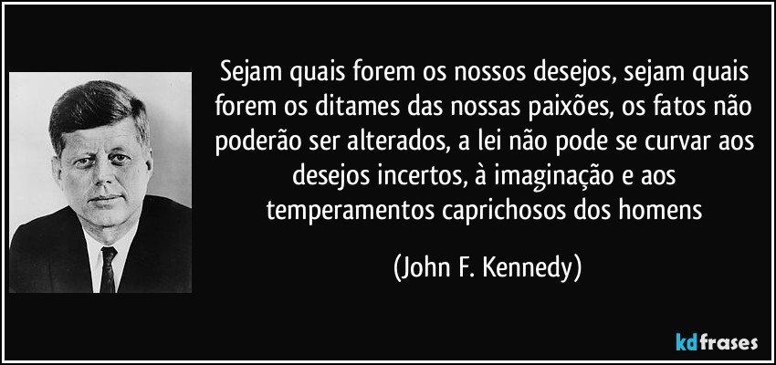 Sejam quais forem os nossos desejos, sejam quais forem os ditames das nossas paixões, os fatos não poderão ser alterados, a lei não pode se curvar aos desejos incertos, à imaginação e aos temperamentos caprichosos dos homens (John F. Kennedy)