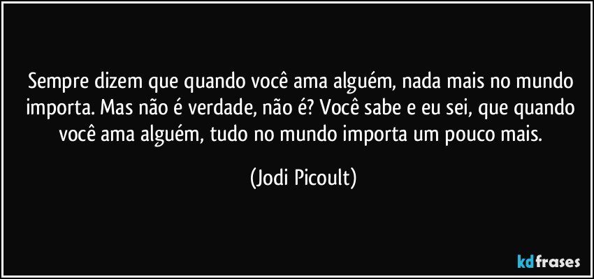 Sempre dizem que quando você ama alguém, nada mais no mundo importa. Mas não é verdade, não é? Você sabe e eu sei, que quando você ama alguém, tudo no mundo importa um pouco mais. (Jodi Picoult)