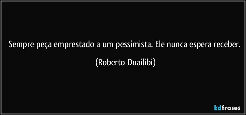 Sempre peça emprestado a um pessimista. Ele nunca espera receber. (Roberto Duailibi)