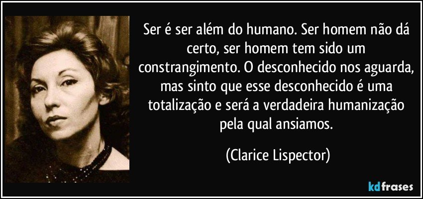 Ser é ser além do humano. Ser homem não dá certo, ser homem tem sido um constrangimento. O desconhecido nos aguarda, mas sinto que esse desconhecido é uma totalização e será a verdadeira humanização pela qual ansiamos. (Clarice Lispector)