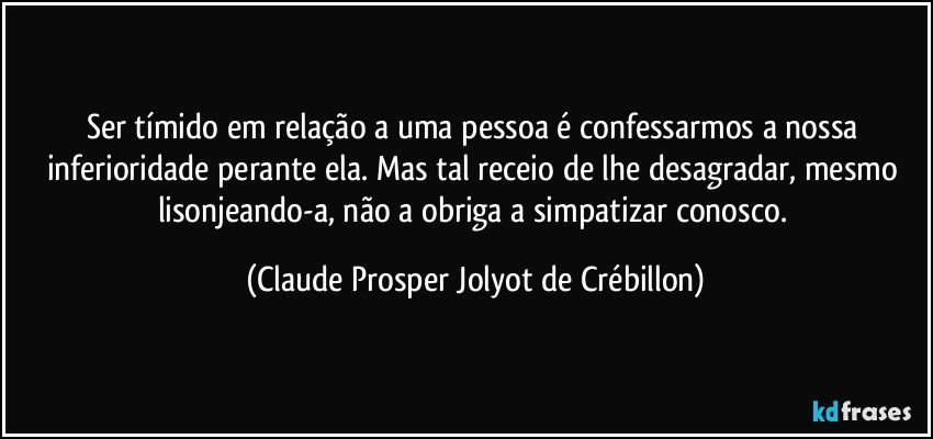 Ser tímido em relação a uma pessoa é confessarmos a nossa inferioridade perante ela. Mas tal receio de lhe desagradar, mesmo lisonjeando-a, não a obriga a simpatizar conosco. (Claude Prosper Jolyot de Crébillon)