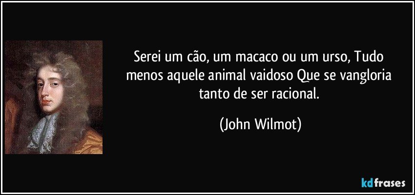Serei um cão, um macaco ou um urso, / Tudo menos aquele animal vaidoso / Que se vangloria tanto de ser racional. (John Wilmot)