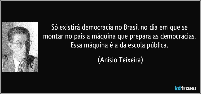 Só existirá democracia no Brasil no dia em que se montar no país a máquina que prepara as democracias. Essa máquina é a da escola pública. (Anísio Teixeira)