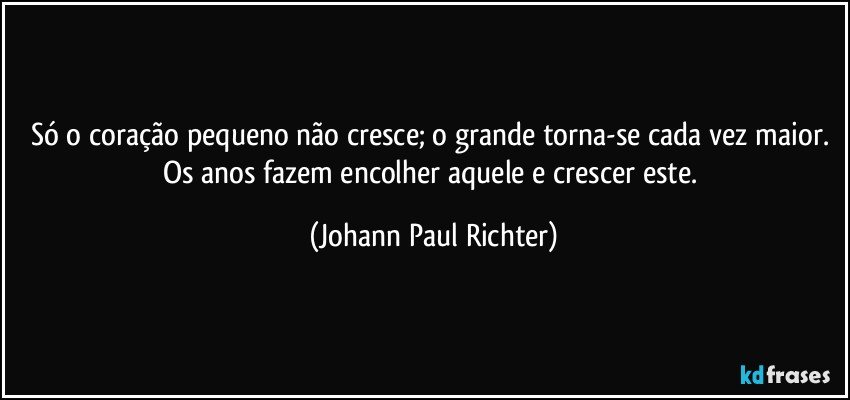 Só o coração pequeno não cresce; o grande torna-se cada vez maior. Os anos fazem encolher aquele e crescer este. (Johann Paul Richter)