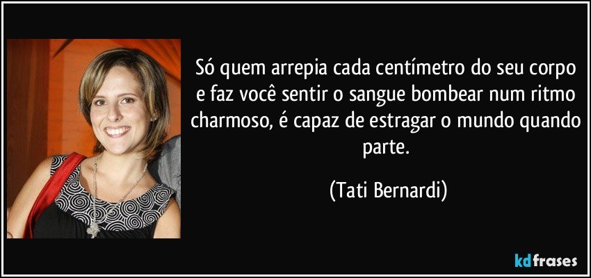 Só quem arrepia cada centímetro do seu corpo e faz você sentir o sangue bombear num ritmo charmoso, é capaz de estragar o mundo quando parte. (Tati Bernardi)