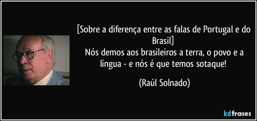 [Sobre a diferença entre as falas de Portugal e do Brasil] 
 Nós demos aos brasileiros a terra, o povo e a língua - e nós é que temos sotaque! (Raúl Solnado)