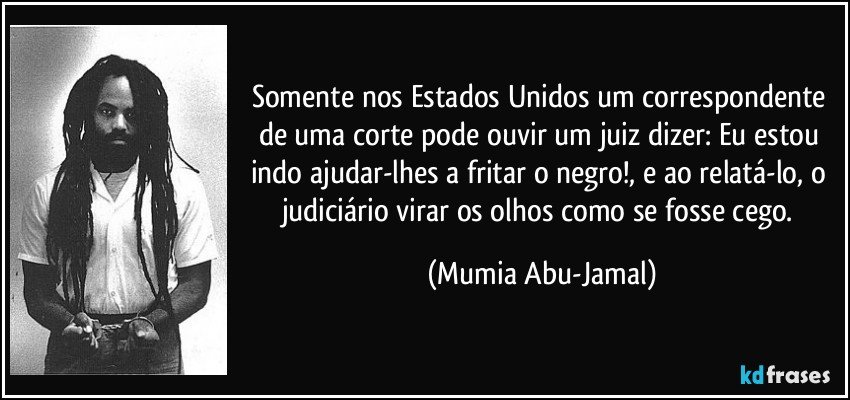 Somente nos Estados Unidos um correspondente de uma corte pode ouvir um juiz dizer: Eu estou indo ajudar-lhes a fritar o negro!, e ao relatá-lo, o judiciário virar os olhos como se fosse cego. (Mumia Abu-Jamal)