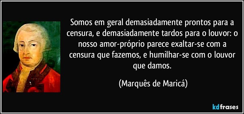 Somos em geral demasiadamente prontos para a censura, e demasiadamente tardos para o louvor: o nosso amor-próprio parece exaltar-se com a censura que fazemos, e humilhar-se com o louvor que damos. (Marquês de Maricá)