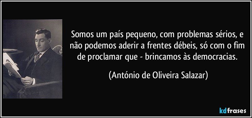 Somos um país pequeno, com problemas sérios, e não podemos aderir a frentes débeis, só com o fim de proclamar que - brincamos às democracias. (António de Oliveira Salazar)