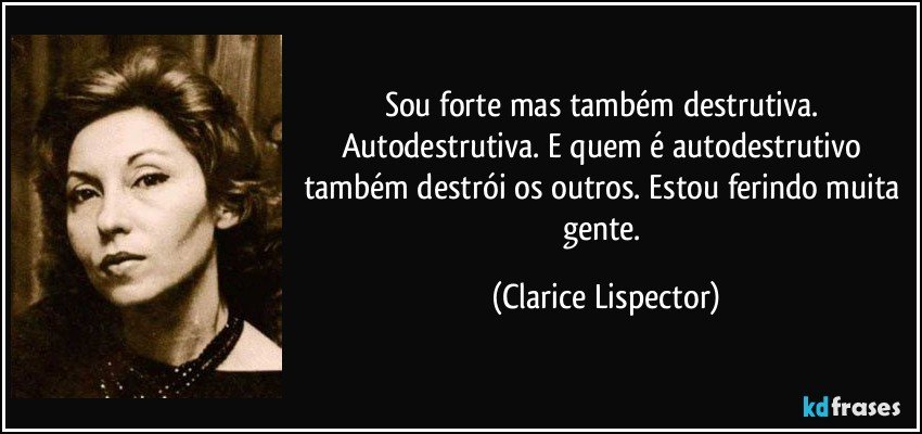 Sou forte mas também destrutiva. Autodestrutiva. E quem é autodestrutivo também destrói os outros. Estou ferindo muita gente. (Clarice Lispector)