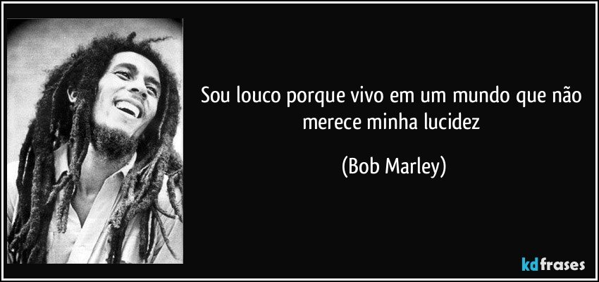 Sou louco porque vivo em um mundo que não merece minha lucidez (Bob Marley)