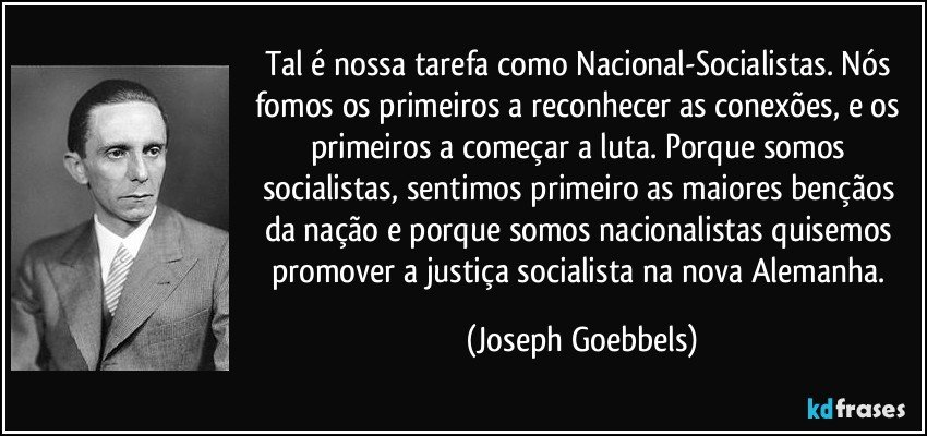 Tal é nossa tarefa como Nacional-Socialistas. Nós fomos os primeiros a reconhecer as conexões, e os primeiros a começar a luta. Porque somos socialistas, sentimos primeiro as maiores bençãos da nação e porque somos nacionalistas quisemos promover a justiça socialista na nova Alemanha. (Joseph Goebbels)