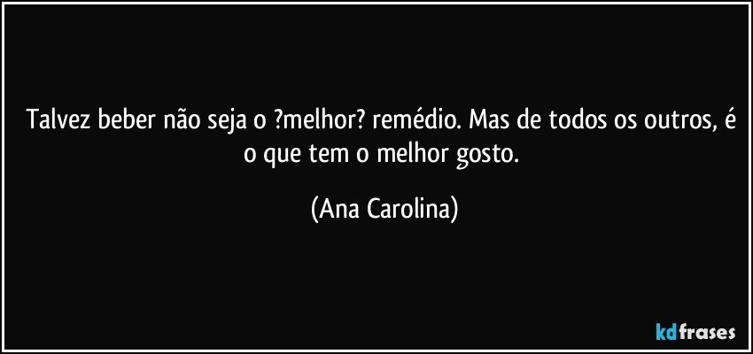 Talvez beber não seja o ?melhor? remédio. Mas de todos os outros, é o que tem o melhor gosto. (Ana Carolina)