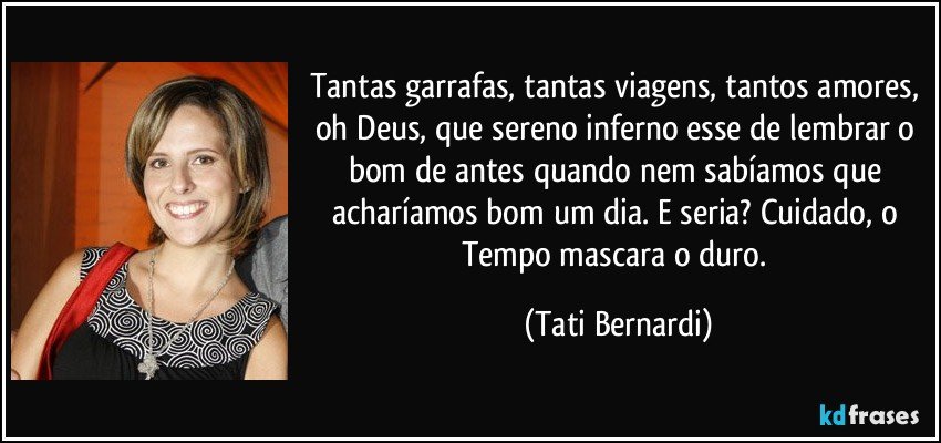 Tantas garrafas, tantas viagens, tantos amores, oh Deus, que sereno inferno esse de lembrar o bom de antes quando nem sabíamos que acharíamos bom um dia. E seria? Cuidado, o Tempo mascara o duro. (Tati Bernardi)