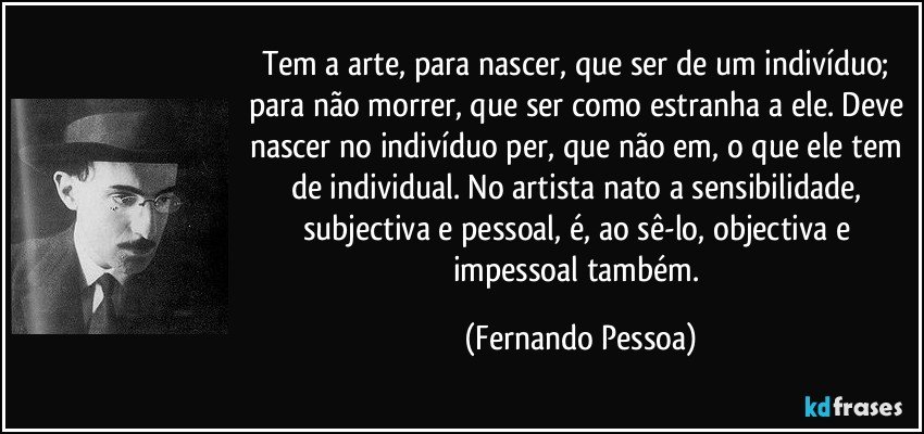 Tem a arte, para nascer, que ser de um indivíduo; para não morrer, que ser como estranha a ele. Deve nascer no indivíduo per, que não em, o que ele tem de individual. No artista nato a sensibilidade, subjectiva e pessoal, é, ao sê-lo, objectiva e impessoal também. (Fernando Pessoa)