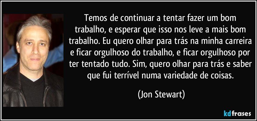 Temos de continuar a tentar fazer um bom trabalho, e esperar que isso nos leve a mais bom trabalho. Eu quero olhar para trás na minha carreira e ficar orgulhoso do trabalho, e ficar orgulhoso por ter tentado tudo. Sim, quero olhar para trás e saber que fui terrível numa variedade de coisas. (Jon Stewart)