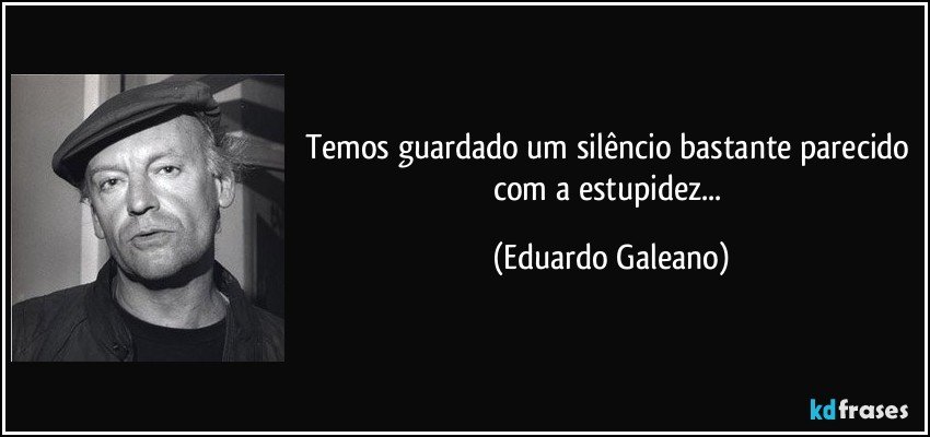 Temos guardado um silêncio bastante parecido com a estupidez... (Eduardo Galeano)