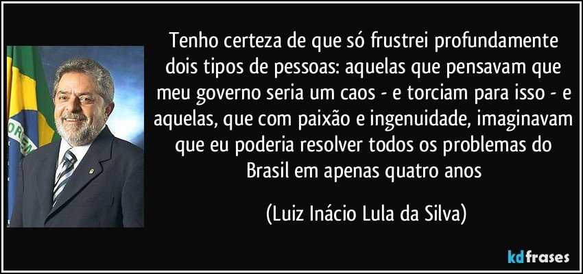 Tenho certeza de que só frustrei profundamente dois tipos de pessoas: aquelas que pensavam que meu governo seria um caos - e torciam para isso - e aquelas, que com paixão e ingenuidade, imaginavam que eu poderia resolver todos os problemas do Brasil em apenas quatro anos (Luiz Inácio Lula da Silva)