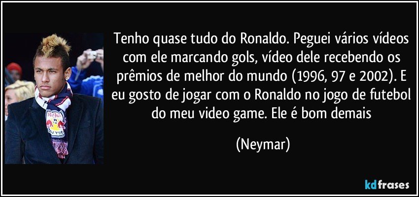 Tenho quase tudo do Ronaldo. Peguei vários vídeos com ele marcando gols, vídeo dele recebendo os prêmios de melhor do mundo (1996, 97 e 2002). E eu gosto de jogar com o Ronaldo no jogo de futebol do meu video game. Ele é bom demais (Neymar)
