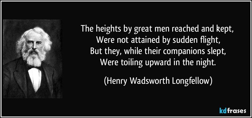 The heights by great men reached and kept, 
 Were not attained by sudden flight, 
 But they, while their companions slept, 
 Were toiling upward in the night. (Henry Wadsworth Longfellow)