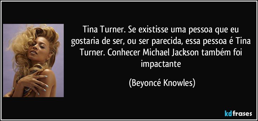 Tina Turner. Se existisse uma pessoa que eu gostaria de ser, ou ser parecida, essa pessoa é Tina Turner. Conhecer Michael Jackson também foi impactante (Beyoncé Knowles)