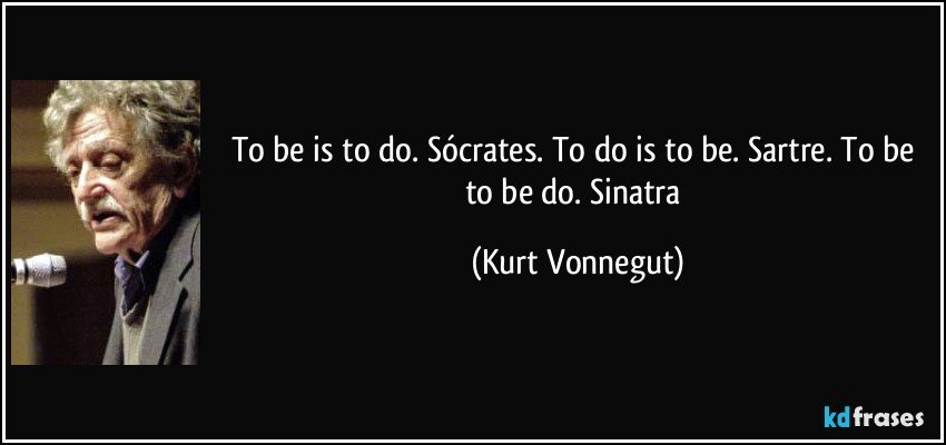 To be is to do. Sócrates. To do is to be. Sartre. To be to be do. Sinatra (Kurt Vonnegut)