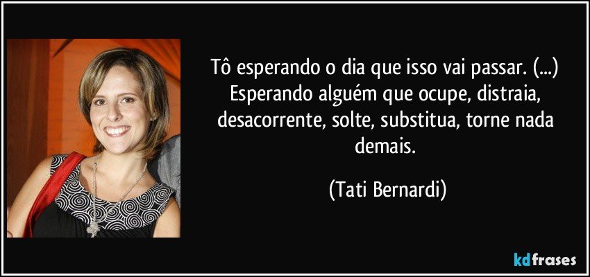 Tô esperando o dia que isso vai passar. (...) Esperando alguém que ocupe, distraia, desacorrente, solte, substitua, torne nada demais. (Tati Bernardi)