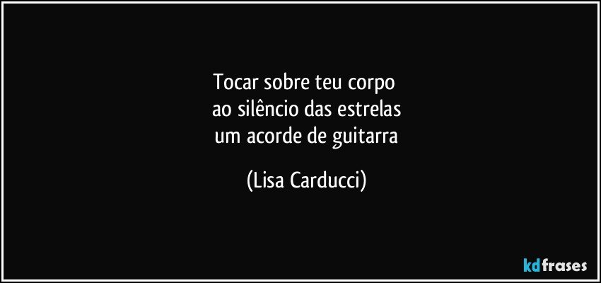 tocar sobre teu corpo 
 ao silêncio das estrelas 
 um acorde de guitarra (Lisa Carducci)