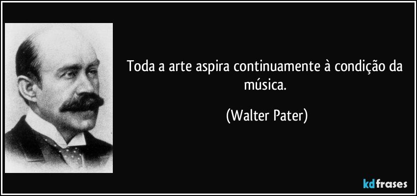 Toda a arte aspira continuamente à condição da música. (Walter Pater)