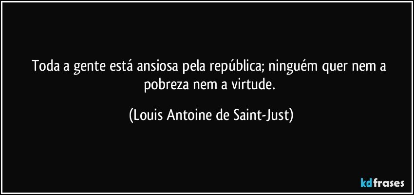 Toda a gente está ansiosa pela república; ninguém quer nem a pobreza nem a virtude. (Louis Antoine de Saint-Just)
