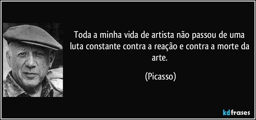 Toda a minha vida de artista não passou de uma luta constante contra a reação e contra a morte da arte. (Picasso)