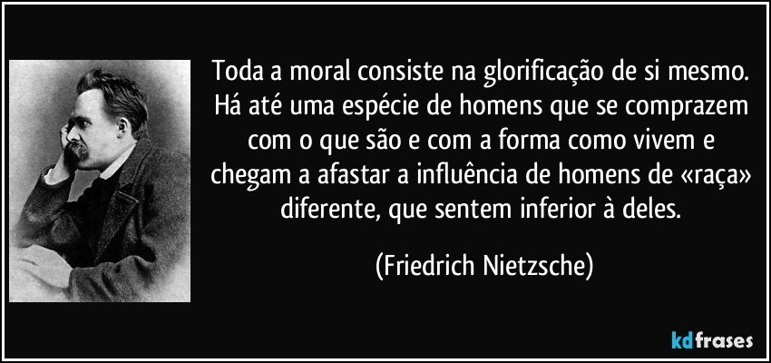 Toda a moral consiste na glorificação de si mesmo. Há até uma espécie de homens que se comprazem com o que são e com a forma como vivem e chegam a afastar a influência de homens de «raça» diferente, que sentem inferior à deles. (Friedrich Nietzsche)