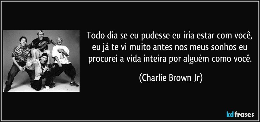 Todo dia se eu pudesse eu iria estar com você, eu já te vi muito antes nos meus sonhos eu procurei a vida inteira por alguém como você. (Charlie Brown Jr)