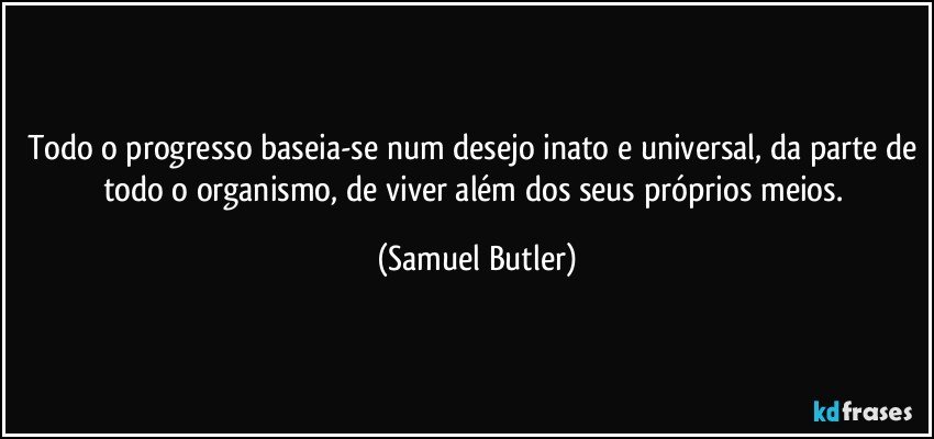 Todo o progresso baseia-se num desejo inato e universal, da parte de todo o organismo, de viver além dos seus próprios meios. (Samuel Butler)
