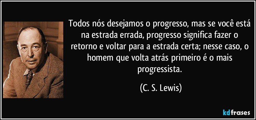 Todos nós desejamos o progresso, mas se você está na estrada errada, progresso significa fazer o retorno e voltar para a estrada certa; nesse caso, o homem que volta atrás primeiro é o mais progressista. (C. S. Lewis)