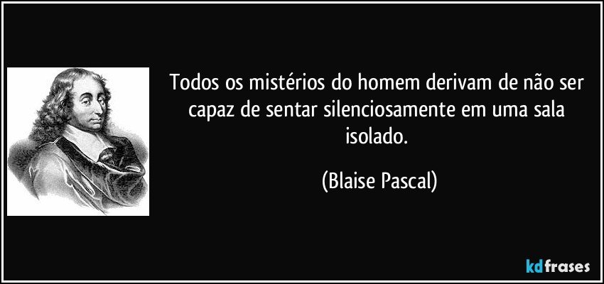 Todos os mistérios do homem derivam de não ser capaz de sentar silenciosamente em uma sala isolado. (Blaise Pascal)