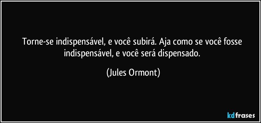 Torne-se indispensável, e você subirá. Aja como se você fosse indispensável, e você será dispensado. (Jules Ormont)