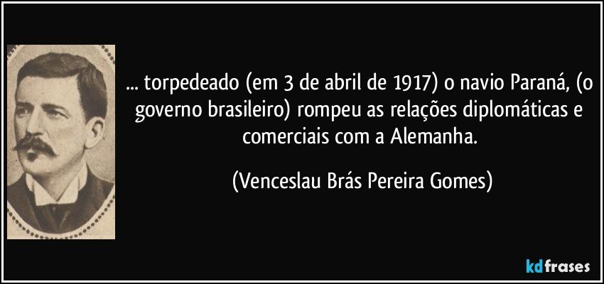 ... torpedeado (em 3 de abril de 1917) o navio Paraná, (o governo brasileiro) rompeu as relações diplomáticas e comerciais com a Alemanha. (Venceslau Brás Pereira Gomes)